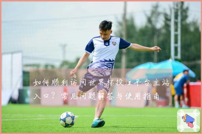 如何顺利访问世界杯投注平台主站入口？常见问题解答与使用指南